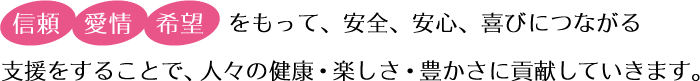 「信頼」「愛情」「希望」をもって、安全、安心、喜びにつながる支援をすることで、人々の健康・楽しさ・豊かさに貢献していきます。