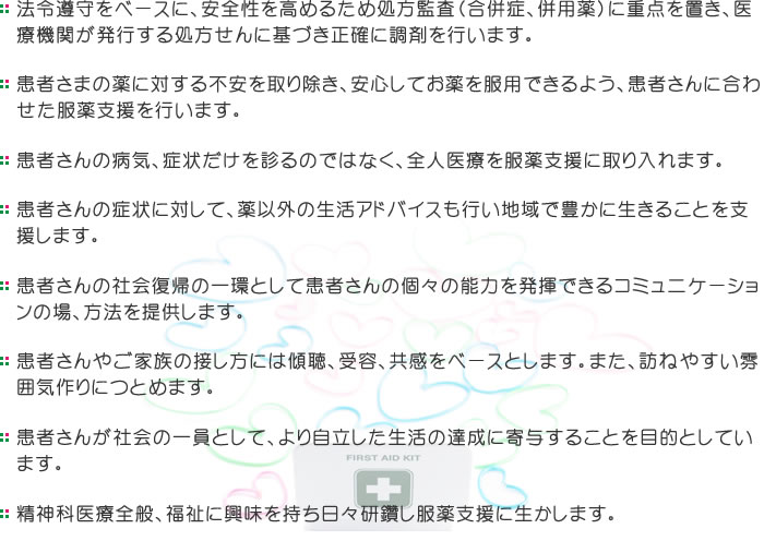 法令遵守をベースに、安全性を高めるため処方監査（合併症、併用薬）に重点を置き、医療機関が発行する処方せんに基づき正確に調剤を行います。 患者さまの薬に対する不安を取り除き、安心してお薬を服用できるよう、患者さんに合わせた服薬支援を行います。 患者さんの病気、症状だけを診るのではなく、全人医療を服薬支援に取り入れます。 患者さんの症状に対して、薬以外の生活アドバイスも行い地域で豊かに生きることを支援します。 患者さんの社会復帰の一環として患者さんの個々の能力を発揮できるコミュニケーションの場、方法を提供します。患者さんやご家族の接し方には傾聴、受容、共感をベースとします。また、訪ねやすい雰囲気作りにつとめます。 患者さんが社会の一員として、より自立した生活の達成に寄与することを目的としています。 精神科医療全般、福祉に興味を持ち日々研鑽し服薬支援に生かします。 